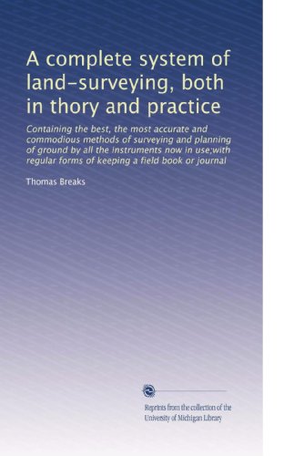 A complete system of land-surveying, both in thory and practice: Containing the best, the most accurate and commodious methods of surveying and ... forms of keeping a field book or journal