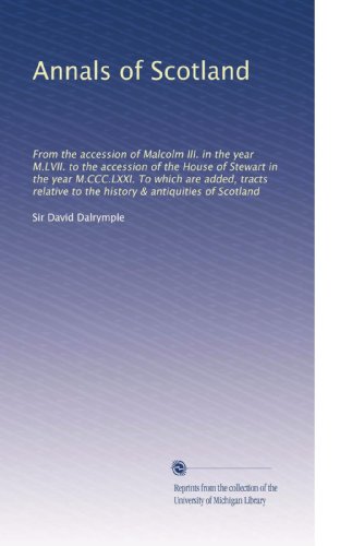 Annals of Scotland: From the accession of Malcolm III. in the year M.LVII. to the accession of the House of Stewart in the year M.CCC.LXXI. To which ... to the history & antiquities of Scotland