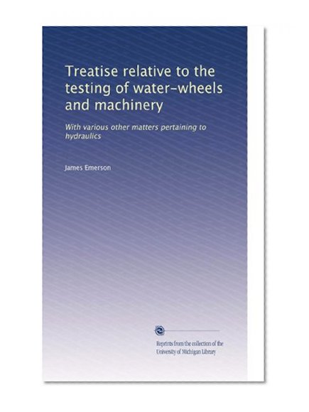 Treatise relative to the testing of water-wheels and machinery: With various other matters pertaining to hydraulics