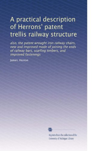 A practical description of Herrons' patent trellis railway structure: also, the patent wrought iron railway chairs, new and improved mode of joining ... scarfing timbers, and improved fastenings