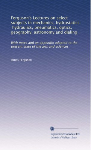 Ferguson's Lectures on select subjects in mechanics, hydrostatics, hydraulics, pneumatics, optics, geography, astronomy and dialing: With notes and an ... to the present state of the arts and sciences