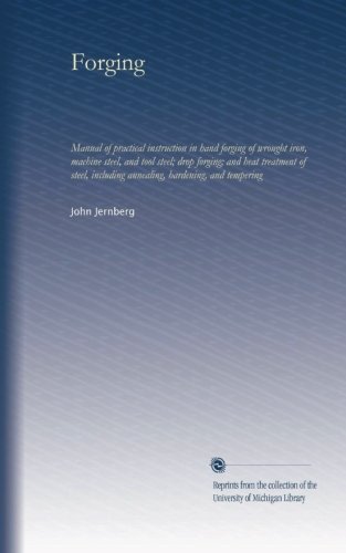 Forging: Manual of practical instruction in hand forging of wrought iron, machine steel, and tool steel; drop forging; and heat treatment of steel, including annealing, hardening, and tempering
