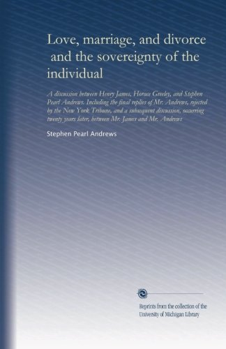 Love, marriage, and divorce, and the sovereignty of the individual: A discussion between Henry James, Horace Greeley, and Stephen Pearl Andrews. ... later, between Mr. James and Mr. Andrews