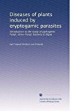 Diseases of plants induced by eryptogamic parasites: Introduction to the study of pathogenic Fungi, slime-Fungi, bacteria & Algae (Volume 2)