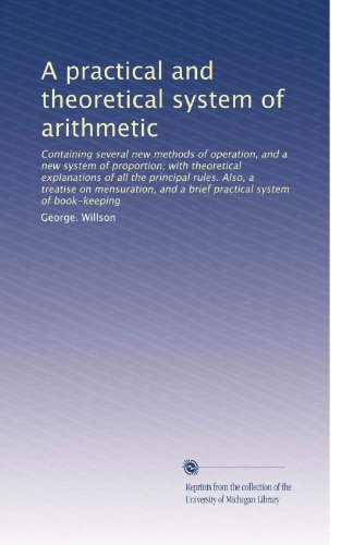 A practical and theoretical system of arithmetic: Containing several new methods of operation, and a new system of proportion; with theoretical explanations ... and a brief practical system of book-keeping