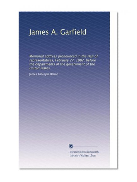 James A. Garfield: Memorial address pronounced in the Hall of representatives, February 27, 1882, before the departments of the government of the United States