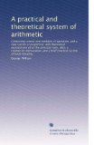 A practical and theoretical system of arithmetic: Containing several new methods of operation, and a new system of proportion; with theoretical explanations ... and a brief practical system of book-keeping