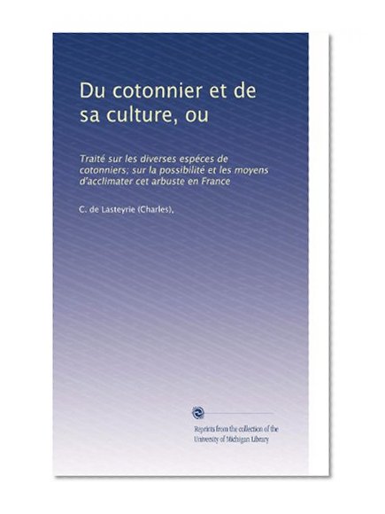 Du cotonnier et de sa culture, ou: TraitÃƒÂ© sur les diverses espÃƒÂ©ces de cotonniers; sur la possibilitÃƒÂ© et les moyens d'acclimater cet arbuste en France (French Edition)
