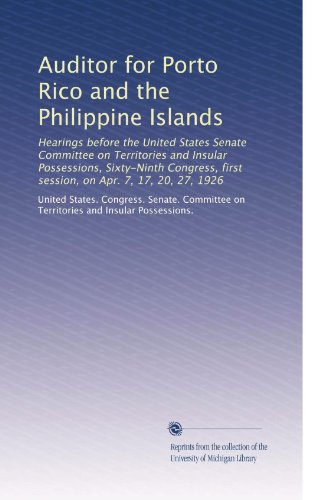 Auditor for Porto Rico and the Philippine Islands: Hearings before the United States Senate Committee on Territories and Insular Possessions, ... first session, on Apr. 7, 17, 20, 27, 1926