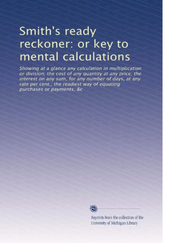 Smith's ready reckoner: or key to mental calculations: Showing at a glance any calculation in multiplication or division; the cost of any quantity at ... way of equating purchases or payments, &c