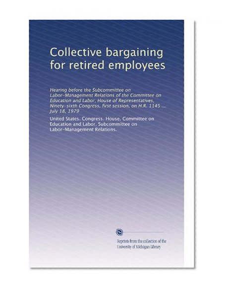Collective bargaining for retired employees: Hearing before the Subcommittee on Labor-Management Relations of the Committee on Education and Labor, ... first session, on H.R. 1145 ... July 18, 1979