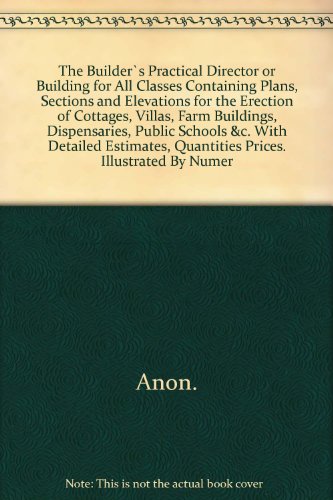The Builder`s Practical Director or Building for All Classes Containing Plans, Sections and Elevations for the Erection of Cottages, Villas, Farm Buildings, Dispensaries, Public Schools &c. With Detailed Estimates, Quantities Prices.. Illustrated By Numer