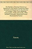 The Builder`s Practical Director or Building for All Classes Containing Plans, Sections and Elevations for the Erection of Cottages, Villas, Farm Buildings, Dispensaries, Public Schools &c. With Detailed Estimates, Quantities Prices.. Illustrated By Numer