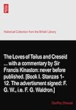 The Loves of Toilus and Creseid ... with a commentary by Sir Francis Kinaston: never before published. [Book I. Stanzas 1-12. The advertisment signed: F. G. W., i.e. F. G. Waldron.]
