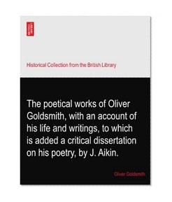 The poetical works of Oliver Goldsmith, with an account of his life and writings, to which is added a critical dissertation on his poetry, by J. Aikin.
