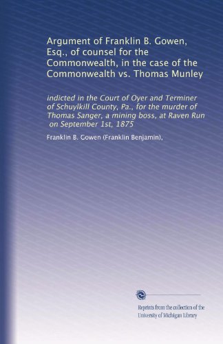Argument of Franklin B. Gowen, Esq., of counsel for the Commonwealth, in the case of the Commonwealth vs. Thomas Munley: indicted in the Court of Oyer ... boss, at Raven Run, on September 1st, 1875