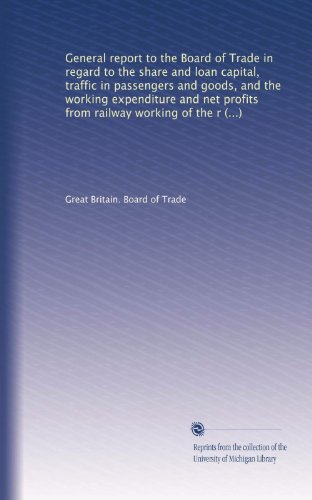General report to the Board of Trade in regard to the share and loan capital, traffic in passengers and goods, and the working expenditure and net ... the railway companies of the United Kingdom