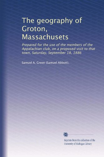 The geography of Groton, Massachusets: Prepared for the use of the members of the Appalachian club, on a proposed visit to that town, Saturday, September 18, 1886
