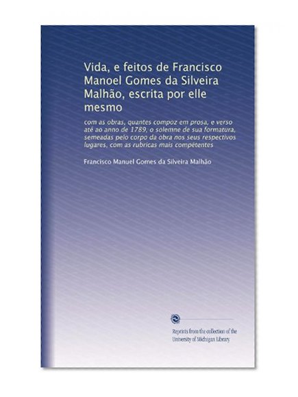 Vida, e feitos de Francisco Manoel Gomes da Silveira MalhÃ£o, escrita por elle mesmo: com as obras, quantes compoz em prosa, e verso atÃ© ao anno de ... mais comp?tentes (Portuguese Edition)
