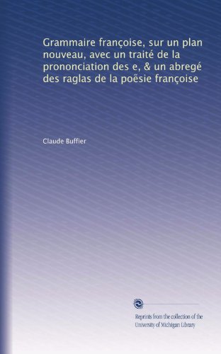 Grammaire franÃ§oise, sur un plan nouveau, avec un traitÃ© de la prononciation des e, & un abregÃ© des raglas de la poe?sie franÃ§oise (French Edition)