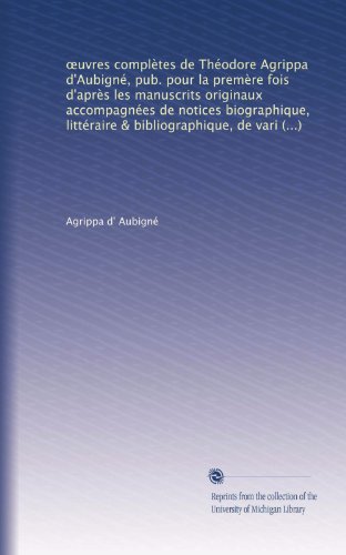 ?uvres complÃ¨tes de ThÃ©odore Agrippa d'AubignÃ©, pub. pour la premÃ¨re fois d'aprÃ¨s les manuscrits originaux accompagnÃ©es de notices biographique, ... propres & d'un glossaire (French Edition)