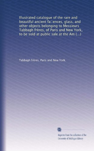 Illustrated catalogue of the rare and beautiful ancient fa?ences, glass, and other objects belonging to Messieurs Tabbagh frÃ¨res, of Paris and New ... at public sale at the American art galleries