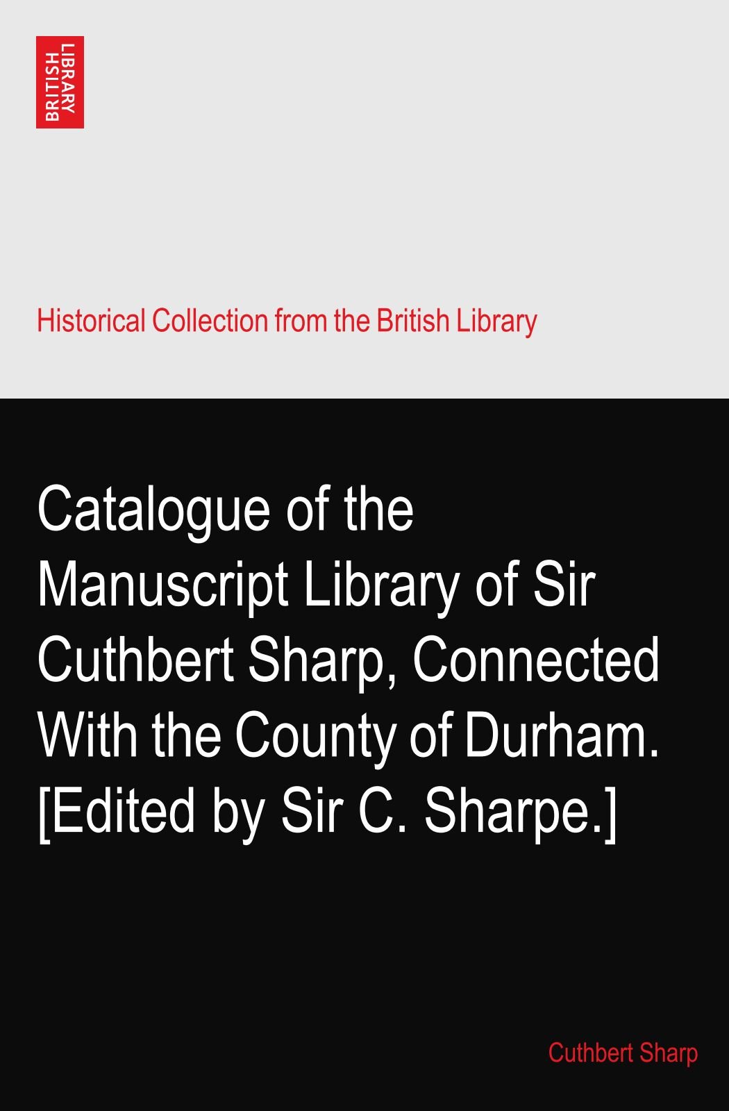 Catalogue of the Manuscript Library of Sir Cuthbert Sharp, Connected With the County of Durham. [Edited by Sir C. Sharpe.]
