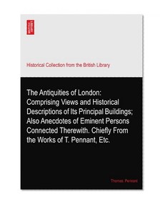 The Antiquities of London: Comprising Views and Historical Descriptions of Its Principal Buildings; Also Anecdotes of Eminent Persons Connected Therewith. Chiefly From the Works of T. Pennant, Etc.