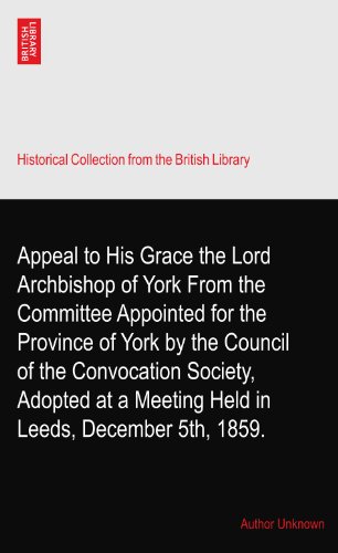 Appeal to His Grace the Lord Archbishop of York From the Committee Appointed for the Province of York by the Council of the Convocation Society, Adopted at a Meeting Held in Leeds, December 5th, 1859.