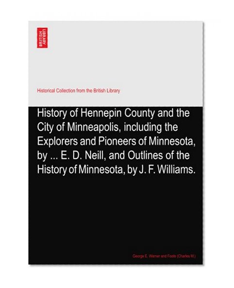 History of Hennepin County and the City of Minneapolis, including the Explorers and Pioneers of Minnesota, by ... E. D. Neill, and Outlines of the History of Minnesota, by J. F. Williams.