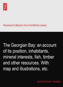 The Georgian Bay: an account of its position, inhabitants, mineral interests, fish, timber and other resources. With map and illustrations, etc.