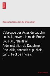 Catalogue des Actes du dauphin Louis II., devenu le roi de France Louis XI., relatifs aÃŒ l'administration du DauphineÃŒ Recueillis, annoteÃŒs et publieÃŒs par E. Pilot de Thorey.: 2