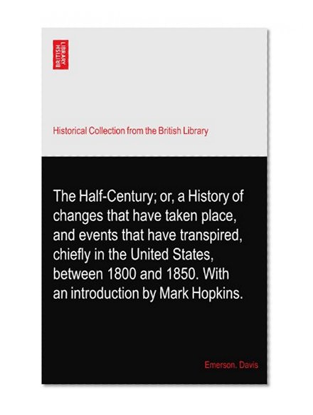 The Half-Century; or, a History of changes that have taken place, and events that have transpired, chiefly in the United States, between 1800 and 1850. With an introduction by Mark Hopkins.