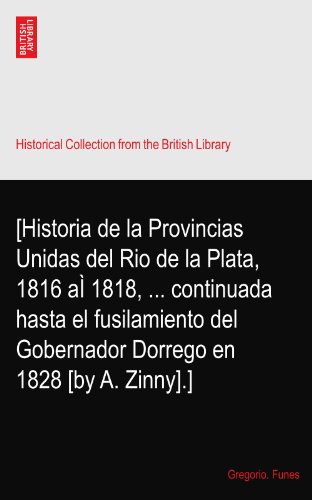 [Historia de la Provincias Unidas del Rio de la Plata, 1816 aÃŒ 1818, ... continuada hasta el fusilamiento del Gobernador Dorrego en 1828 [by A. Zinny].]