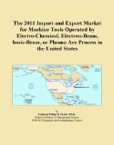 The 2011 Import and Export Market for Machine Tools Operated by Electro-Chemical, Electron-Beam, Ionic-Beam, or Plasma Arc Process in the United States