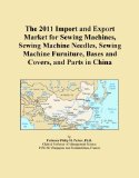 The 2011 Import and Export Market for Sewing Machines, Sewing Machine Needles, Sewing Machine Furniture, Bases and Covers, and Parts in China