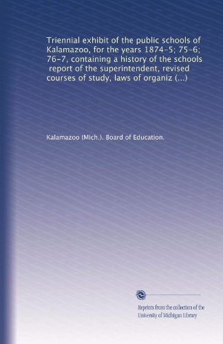 Triennial exhibit of the public schools of Kalamazoo, for the years 1874-5; 75-6; 76-7, containing a history of the schools, report of the ... of organization, and rules and regulations