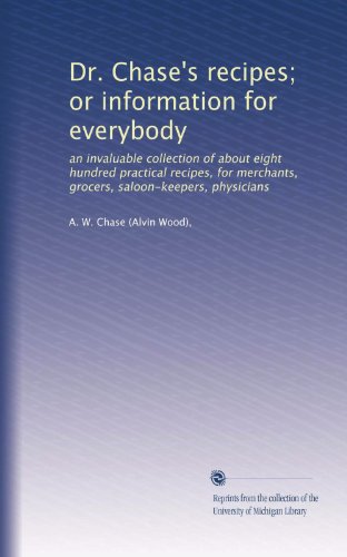 Dr. Chase's recipes; or information for everybody: an invaluable collection of about eight hundred practical recipes, for merchants, grocers, saloon-keepers, physicians