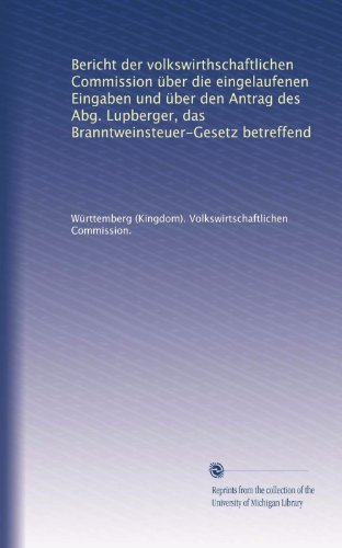 Bericht der volkswirthschaftlichen Commission Ã¼ber die eingelaufenen Eingaben und Ã¼ber den Antrag des Abg. Lupberger, das Branntweinsteuer-Gesetz betreffend (German Edition)