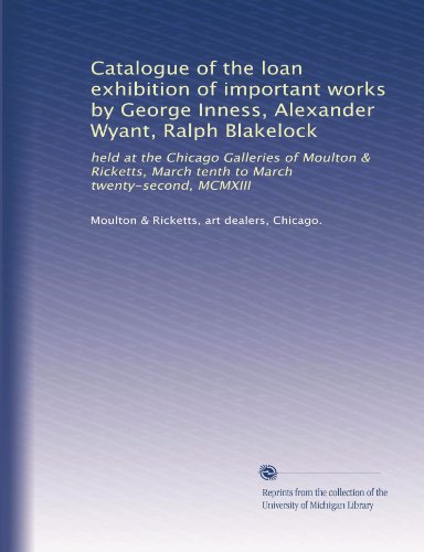 Catalogue of the loan exhibition of important works by George Inness, Alexander Wyant, Ralph Blakelock: held at the Chicago Galleries of Moulton & Ricketts, March tenth to March twenty-second, MCMXIII