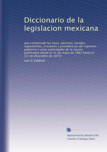 Diccionario de la legislacion mexicana: que comprende las leyes, decretos, bandos, reglamentos, circulares v providencias del supremo gobierno y otras ... [31 de diciembre de 1871] (Spanish Edition)