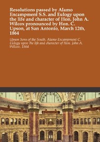Resolutions passed by Alamo Encampment S.S. and Eulogy upon the life and character of Hon. John A. Wilcox pronounced by Hon. C. Upson, at San Antonio, March 12th, 1864
