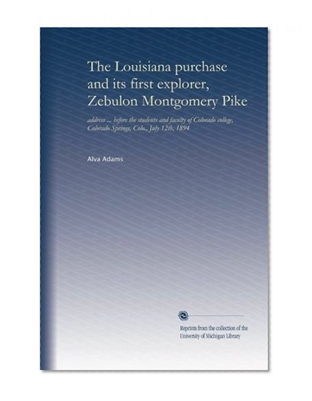 The Louisiana purchase and its first explorer, Zebulon Montgomery Pike: address ... before the students and faculty of Colorado college, Colorado Springs, Colo., July 12th, 1894
