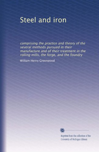 Steel and iron: comprising the practice and theory of the several methods pursued in their manufacture and of their treatment in the rolling mills, the forge, and the foundry