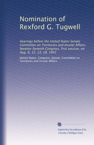 Nomination of Rexford G. Tugwell: Hearings before the United States Senate Committee on Territories and Insular Affairs, Seventy-Seventh Congress, first session, on Aug. 6, 12, 13, 18, 1941