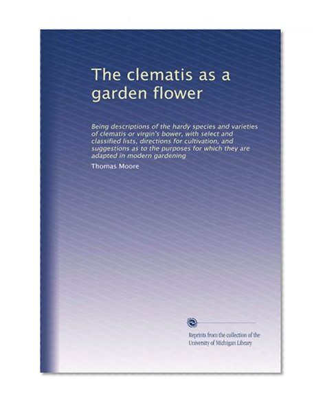 The clematis as a garden flower: Being descriptions of the hardy species and varieties of clematis or virgin's bower, with select and classified ... which they are adapted in modern gardening
