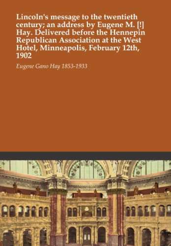 Lincoln's message to the twentieth century; an address by Eugene M. [!] Hay. Delivered before the Hennepin Republican Association at the West Hotel, Minneapolis, February 12th, 1902
