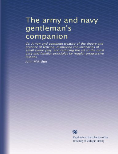 The army and navy gentleman's companion: Or, A new and complete treatise of the theory and practice of fencing, displaying the intricacies of small ... principles by regular progressive lessons