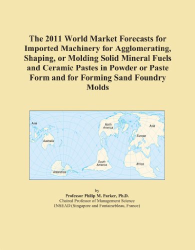 The 2011 World Market Forecasts for Imported Machinery for Agglomerating, Shaping, or Molding Solid Mineral Fuels and Ceramic Pastes in Powder or Paste Form and for Forming Sand Foundry Molds
