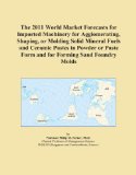 The 2011 World Market Forecasts for Imported Machinery for Agglomerating, Shaping, or Molding Solid Mineral Fuels and Ceramic Pastes in Powder or Paste Form and for Forming Sand Foundry Molds
